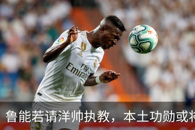 鲁能若请洋帅执教，本土功勋或将加入教练团队